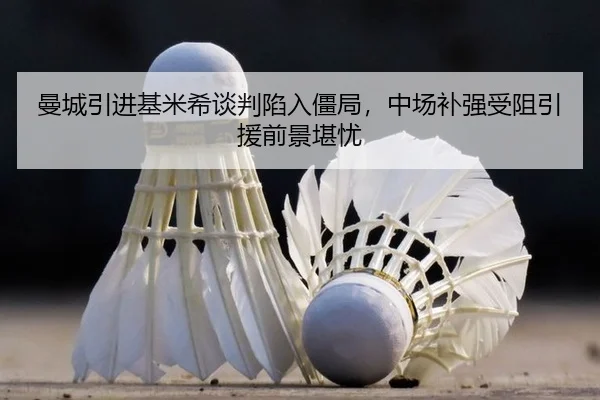 曼城引进基米希谈判陷入僵局，中场补强受阻引援前景堪忧